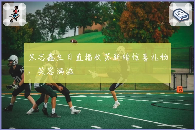 朱志鑫生日直播收苏新皓惊喜礼物，笑容满溢