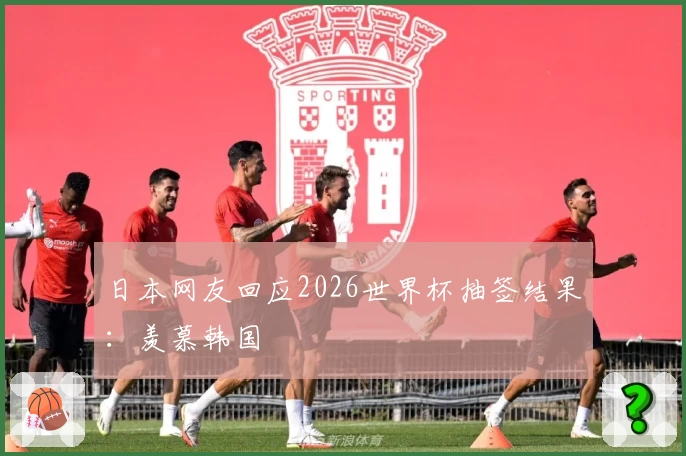 日本网友回应2026世界杯抽签结果：羡慕韩国