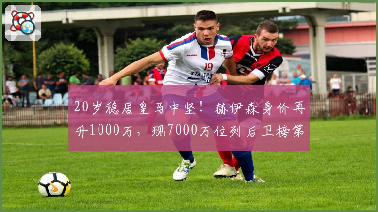 20岁稳居皇马中坚！赫伊森身价再升1000万，现7000万位列后卫榜第6