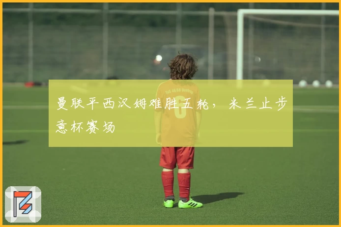 曼联平西汉姆难胜五轮，米兰止步意杯赛场