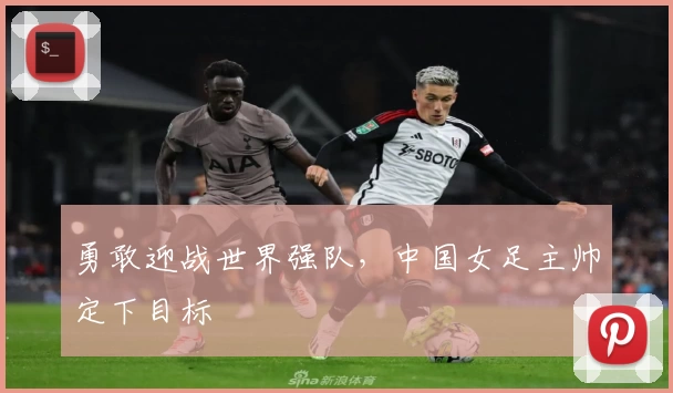 勇敢迎战世界强队，中国女足主帅定下目标