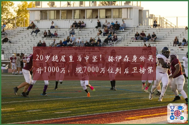 20岁稳居皇马中坚！赫伊森身价再升1000万，现7000万位列后卫榜第6