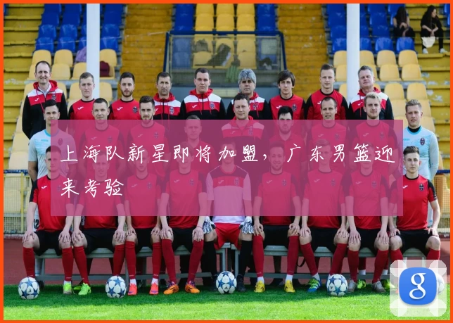 上海队新星即将加盟，广东男篮迎来考验