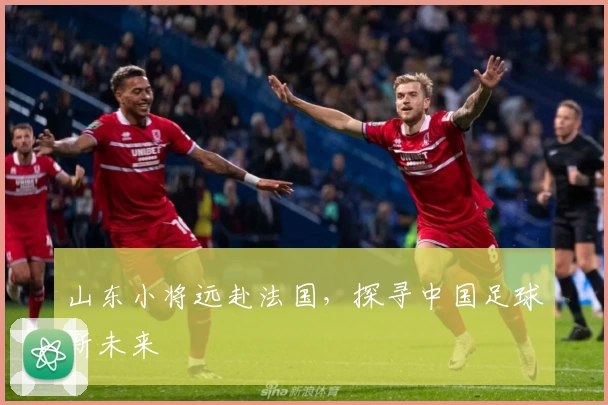 山东小将远赴法国，探寻中国足球新未来