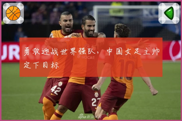 勇敢迎战世界强队，中国女足主帅定下目标