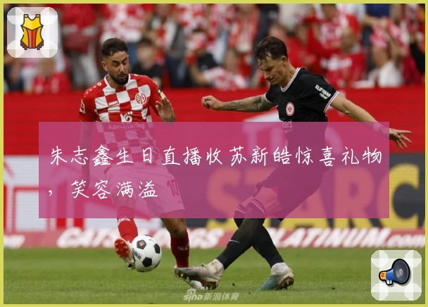 朱志鑫生日直播收苏新皓惊喜礼物，笑容满溢