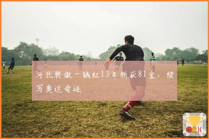 河北骄傲 - 钱红13年斩获81金，续写奥运奇迹